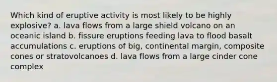 Which kind of eruptive activity is most likely to be highly explosive? a. lava flows from a large shield volcano on an oceanic island b. fissure eruptions feeding lava to flood basalt accumulations c. eruptions of big, continental margin, composite cones or stratovolcanoes d. lava flows from a large cinder cone complex