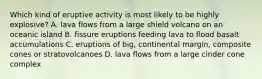 Which kind of eruptive activity is most likely to be highly explosive? A. lava flows from a large shield volcano on an oceanic island B. fissure eruptions feeding lava to flood basalt accumulations C. eruptions of big, continental margin, composite cones or stratovolcanoes D. lava flows from a large cinder cone complex