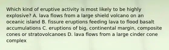 Which kind of eruptive activity is most likely to be highly explosive? A. lava flows from a large shield volcano on an oceanic island B. fissure eruptions feeding lava to flood basalt accumulations C. eruptions of big, continental margin, composite cones or stratovolcanoes D. lava flows from a large cinder cone complex