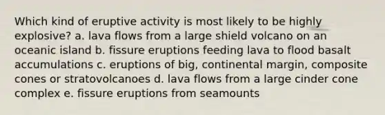 Which kind of eruptive activity is most likely to be highly explosive? a. lava flows from a large shield volcano on an oceanic island b. fissure eruptions feeding lava to flood basalt accumulations c. eruptions of big, continental margin, composite cones or stratovolcanoes d. lava flows from a large cinder cone complex e. fissure eruptions from seamounts