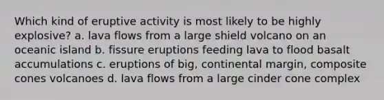 Which kind of eruptive activity is most likely to be highly explosive? a. lava flows from a large shield volcano on an oceanic island b. fissure eruptions feeding lava to flood basalt accumulations c. eruptions of big, continental margin, composite cones volcanoes d. lava flows from a large cinder cone complex