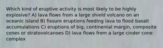 Which kind of eruptive activity is most likely to be highly explosive? A) lava flows from a large shield volcano on an oceanic island B) fissure eruptions feeding lava to flood basalt accumulations C) eruptions of big, continental margin, composite cones or stratovolcanoes D) lava flows from a large cinder cone complex