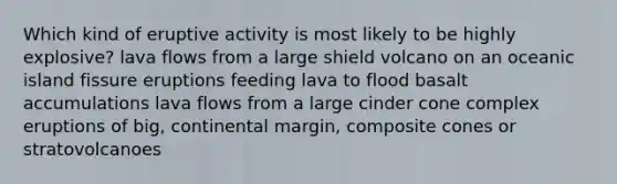 Which kind of eruptive activity is most likely to be highly explosive? lava flows from a large shield volcano on an oceanic island fissure eruptions feeding lava to flood basalt accumulations lava flows from a large cinder cone complex eruptions of big, continental margin, composite cones or stratovolcanoes