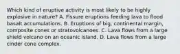 Which kind of eruptive activity is most likely to be highly explosive in nature? A. Fissure eruptions feeding lava to flood basalt accumulations. B. Eruptions of big, continental margin, composite cones or stratovolcanoes. C. Lava flows from a large shield volcano on an oceanic island. D. Lava flows from a large cinder cone complex.