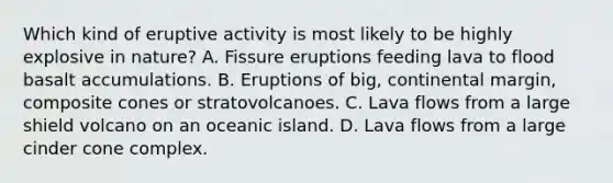 Which kind of eruptive activity is most likely to be highly explosive in nature? A. Fissure eruptions feeding lava to flood basalt accumulations. B. Eruptions of big, continental margin, composite cones or stratovolcanoes. C. Lava flows from a large shield volcano on an oceanic island. D. Lava flows from a large cinder cone complex.