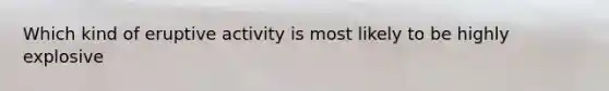 Which kind of eruptive activity is most likely to be highly explosive