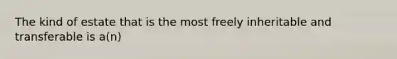 The kind of estate that is the most freely inheritable and transferable is a(n)