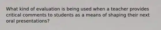 What kind of evaluation is being used when a teacher provides critical comments to students as a means of shaping their next oral presentations?