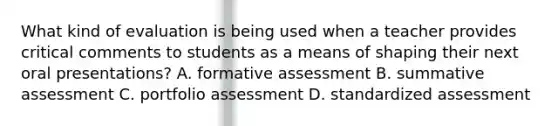 What kind of evaluation is being used when a teacher provides critical comments to students as a means of shaping their next oral presentations? A. formative assessment B. summative assessment C. portfolio assessment D. standardized assessment