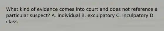 What kind of evidence comes into court and does not reference a particular suspect? A. individual B. exculpatory C. inculpatory D. class