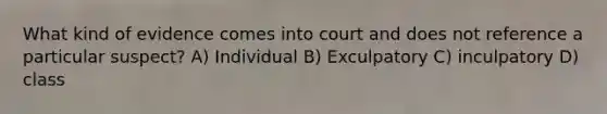 What kind of evidence comes into court and does not reference a particular suspect? A) Individual B) Exculpatory C) inculpatory D) class