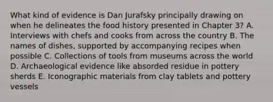 What kind of evidence is Dan Jurafsky principally drawing on when he delineates the food history presented in Chapter 3? A. Interviews with chefs and cooks from across the country B. The names of dishes, supported by accompanying recipes when possible C. Collections of tools from museums across the world D. Archaeological evidence like absorded residue in pottery sherds E. Iconographic materials from clay tablets and pottery vessels