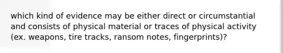 which kind of evidence may be either direct or circumstantial and consists of physical material or traces of physical activity (ex. weapons, tire tracks, ransom notes, fingerprints)?