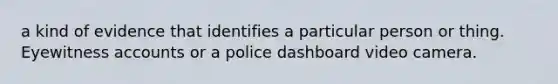 a kind of evidence that identifies a particular person or thing. Eyewitness accounts or a police dashboard video camera.