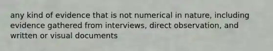 any kind of evidence that is not numerical in nature, including evidence gathered from interviews, direct observation, and written or visual documents