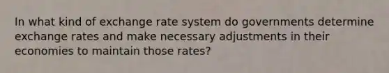 In what kind of exchange rate system do governments determine exchange rates and make necessary adjustments in their economies to maintain those rates?