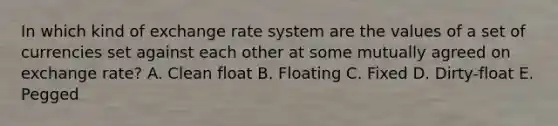 In which kind of exchange rate system are the values of a set of currencies set against each other at some mutually agreed on exchange rate? A. Clean float B. Floating C. Fixed D. Dirty-float E. Pegged