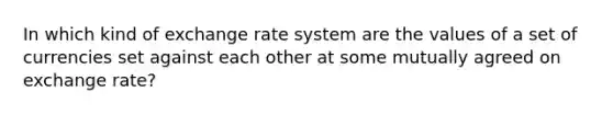 In which kind of exchange rate system are the values of a set of currencies set against each other at some mutually agreed on exchange rate?