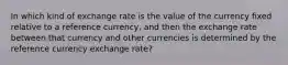 In which kind of exchange rate is the value of the currency fixed relative to a reference currency, and then the exchange rate between that currency and other currencies is determined by the reference currency exchange rate?