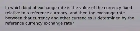 In which kind of exchange rate is the value of the currency fixed relative to a reference currency, and then the exchange rate between that currency and other currencies is determined by the reference currency exchange rate?