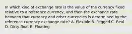 In which kind of exchange rate is the value of the currency fixed relative to a reference currency, and then the exchange rate between that currency and other currencies is determined by the reference currency exchange rate? A. Flexible B. Pegged C. Real D. Dirty-float E. Floating