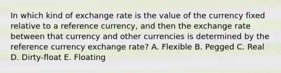 In which kind of exchange rate is the value of the currency fixed relative to a reference currency, and then the exchange rate between that currency and other currencies is determined by the reference currency exchange rate? A. Flexible B. Pegged C. Real D. Dirty-float E. Floating