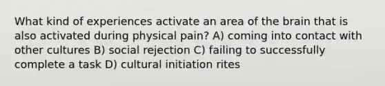 What kind of experiences activate an area of the brain that is also activated during physical pain? A) coming into contact with other cultures B) social rejection C) failing to successfully complete a task D) cultural initiation rites