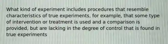 What kind of experiment includes procedures that resemble characteristics of true experiments, for example, that some type of intervention or treatment is used and a comparison is provided, but are lacking in the degree of control that is found in true experiments