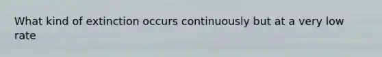 What kind of extinction occurs continuously but at a very low rate