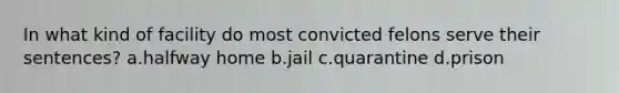 In what kind of facility do most convicted felons serve their sentences? a.halfway home b.jail c.quarantine d.prison