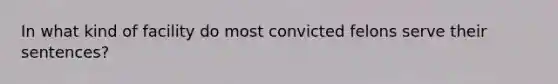 In what kind of facility do most convicted felons serve their sentences?