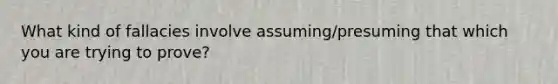 What kind of fallacies involve assuming/presuming that which you are trying to prove?