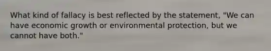 What kind of fallacy is best reflected by the statement, "We can have economic growth or environmental protection, but we cannot have both."