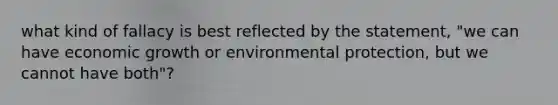 what kind of fallacy is best reflected by the statement, "we can have economic growth or environmental protection, but we cannot have both"?