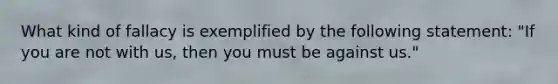 What kind of fallacy is exemplified by the following statement: "If you are not with us, then you must be against us."