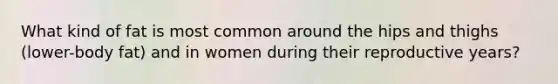What kind of fat is most common around the hips and thighs (lower-body fat) and in women during their reproductive years?