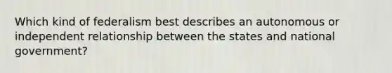 Which kind of federalism best describes an autonomous or independent relationship between the states and national government?