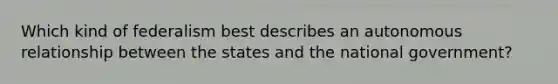 Which kind of federalism best describes an autonomous relationship between the states and the national government?