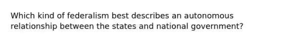 Which kind of federalism best describes an autonomous relationship between the states and national government?