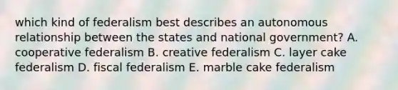 which kind of federalism best describes an autonomous relationship between the states and national government? A. cooperative federalism B. creative federalism C. layer cake federalism D. fiscal federalism E. marble cake federalism