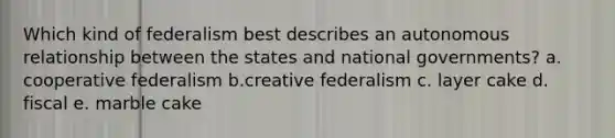 Which kind of federalism best describes an autonomous relationship between the states and national governments? a. cooperative federalism b.creative federalism c. layer cake d. fiscal e. marble cake