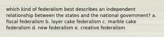 which kind of federalism best describes an independent relationship between the states and the national government? a. fiscal federalism b. layer cake federalism c. marble cake federalism d. new federalism e. creative federalism