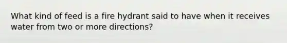 What kind of feed is a fire hydrant said to have when it receives water from two or more directions?