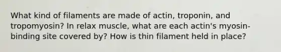 What kind of filaments are made of actin, troponin, and tropomyosin? In relax muscle, what are each actin's myosin-binding site covered by? How is thin filament held in place?