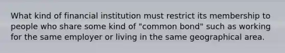 What kind of financial institution must restrict its membership to people who share some kind of "common bond" such as working for the same employer or living in the same geographical area.