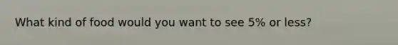 What kind of food would you want to see 5% or less?