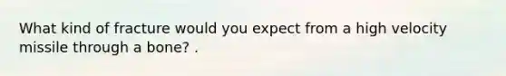 What kind of fracture would you expect from a high velocity missile through a bone? .