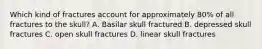 Which kind of fractures account for approximately 80% of all fractures to the skull? A. Basilar skull fractured B. depressed skull fractures C. open skull fractures D. linear skull fractures