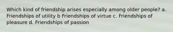 Which kind of friendship arises especially among older people? a. Friendships of utility b Friendships of virtue c. Friendships of pleasure d. Friendships of passion