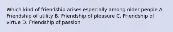 Which kind of friendship arises especially among older people A. Friendship of utility B. Friendship of pleasure C. Friendship of virtue D. Friendship of passion